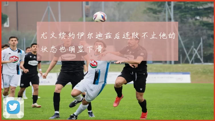 尤文续约伊尔迪兹后连败不止他的状态也明显下滑