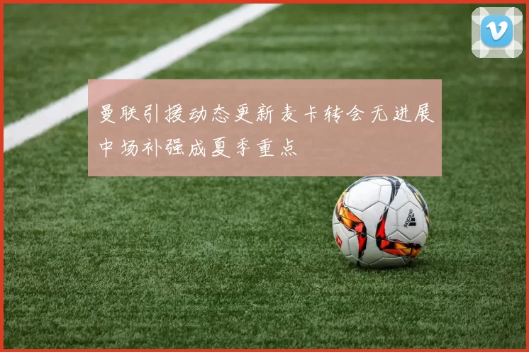 曼联引援动态更新麦卡转会无进展中场补强成夏季重点