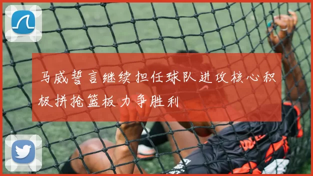 马威誓言继续担任球队进攻核心积极拼抢篮板力争胜利