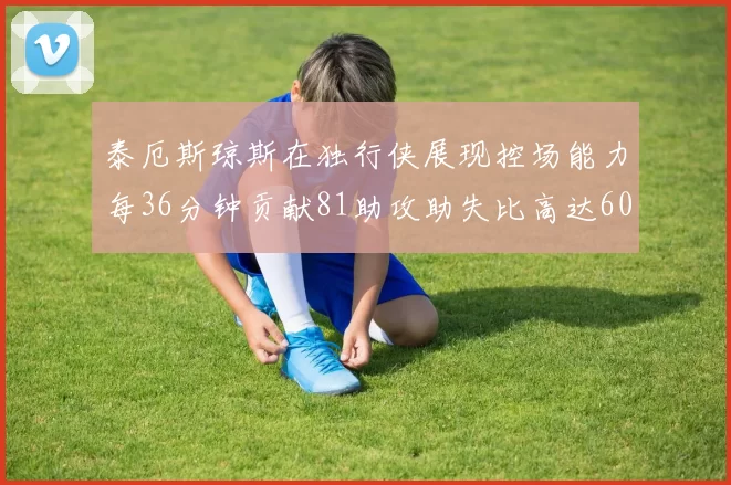 泰厄斯琼斯在独行侠展现控场能力每36分钟贡献81助攻助失比高达60
