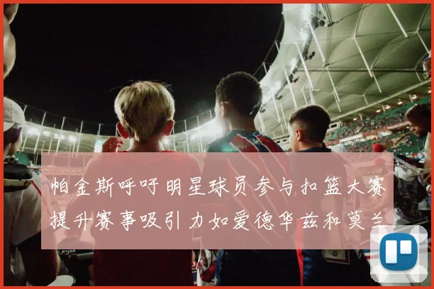 帕金斯呼吁明星球员参与扣篮大赛提升赛事吸引力如爱德华兹和莫兰特等人