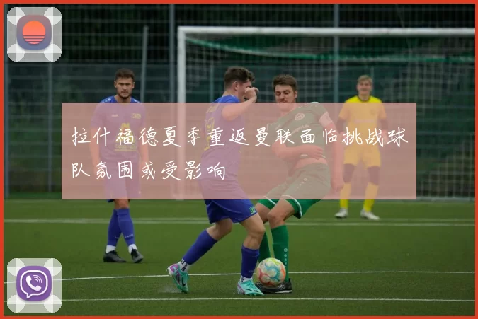 拉什福德夏季重返曼联面临挑战球队氛围或受影响