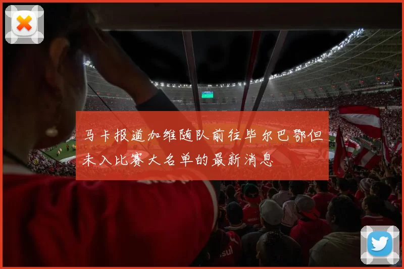 马卡报道加维随队前往毕尔巴鄂但未入比赛大名单的最新消息