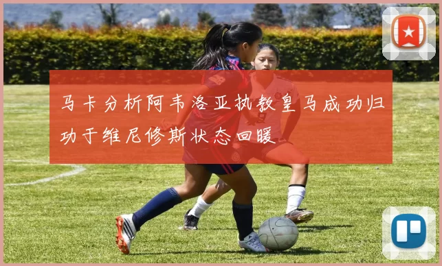 马卡分析阿韦洛亚执教皇马成功归功于维尼修斯状态回暖