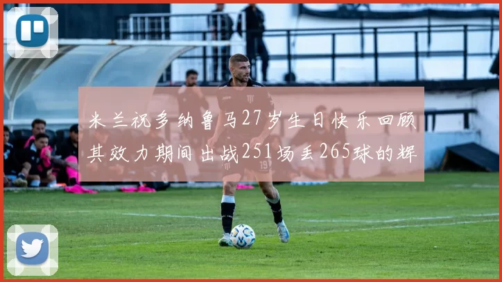 米兰祝多纳鲁马27岁生日快乐回顾其效力期间出战251场丢265球的辉煌历程