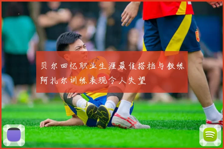 贝尔回忆职业生涯最佳搭档与教练阿扎尔训练表现令人失望