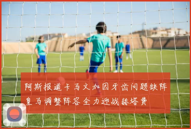 阿斯报道卡马文加因牙齿问题缺阵皇马调整阵容全力迎战赫塔费
