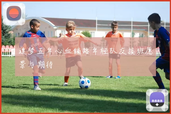 追梦五年心血铺路年轻队友接班愿景与期待