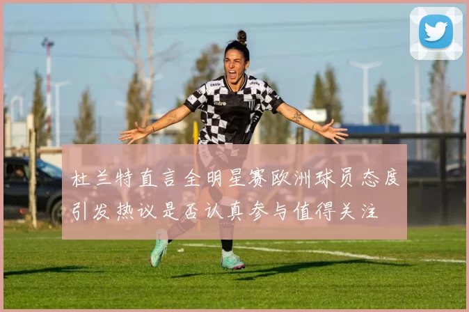 杜兰特直言全明星赛欧洲球员态度引发热议是否认真参与值得关注
