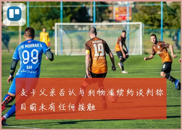 麦卡父亲否认与利物浦续约谈判称目前未有任何接触