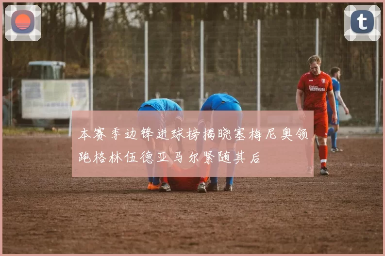 本赛季边锋进球榜揭晓塞梅尼奥领跑格林伍德亚马尔紧随其后