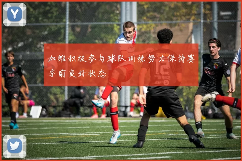 加维积极参与球队训练努力保持赛季前良好状态