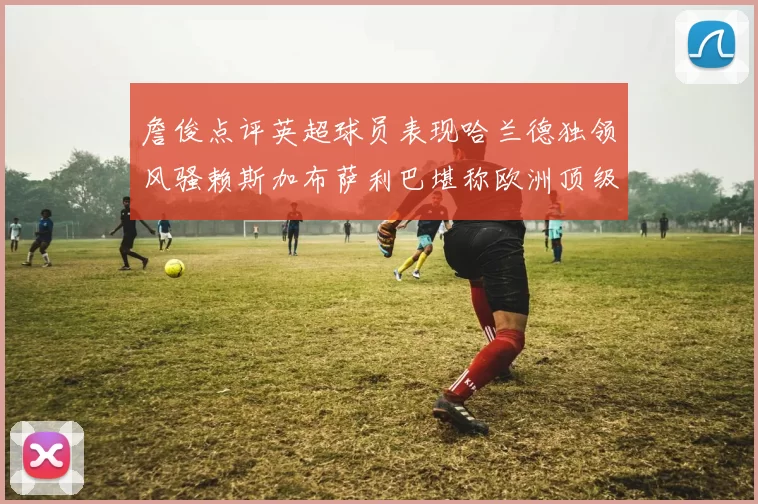 詹俊点评英超球员表现哈兰德独领风骚赖斯加布萨利巴堪称欧洲顶级