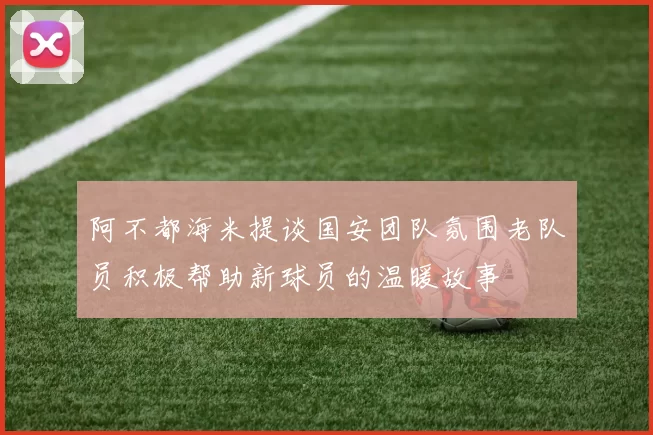阿不都海米提谈国安团队氛围老队员积极帮助新球员的温暖故事