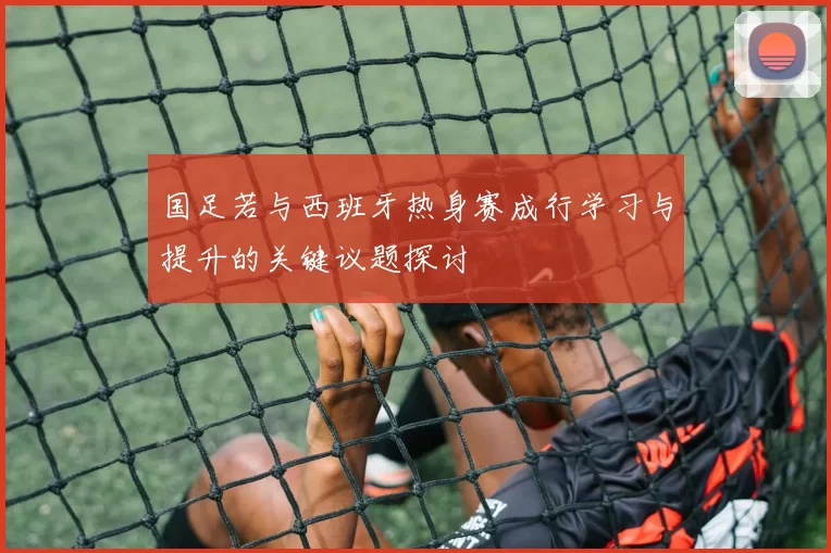 国足若与西班牙热身赛成行学习与提升的关键议题探讨