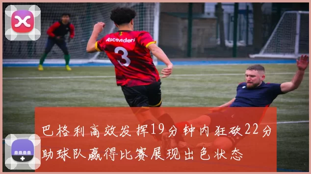 巴格利高效发挥19分钟内狂砍22分助球队赢得比赛展现出色状态
