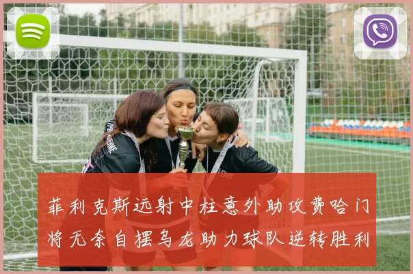菲利克斯远射中柱意外助攻费哈门将无奈自摆乌龙助力球队逆转胜利